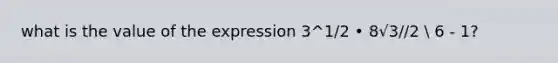 what is the value of the expression 3^1/2 • 8√3//2  6 - 1?