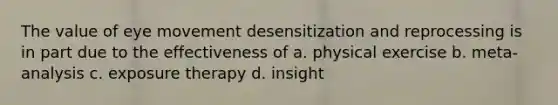 The value of eye movement desensitization and reprocessing is in part due to the effectiveness of a. physical exercise b. meta-analysis c. exposure therapy d. insight