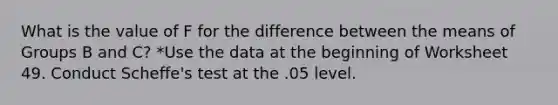 What is the value of F for the difference between the means of Groups B and C? *Use the data at the beginning of Worksheet 49. Conduct Scheffe's test at the .05 level.