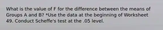 What is the value of F for the difference between the means of Groups A and B? *Use the data at the beginning of Worksheet 49. Conduct Scheffe's test at the .05 level.