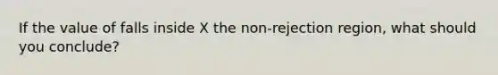 If the value of falls inside X the non-rejection region, what should you conclude?