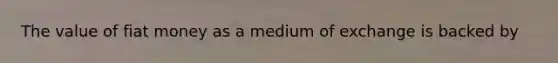 The value of fiat money as a medium of exchange is backed by