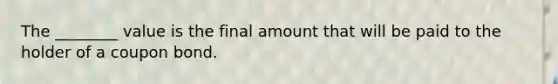 The ________ value is the final amount that will be paid to the holder of a coupon bond.