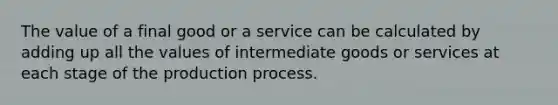 The value of a final good or a service can be calculated by adding up all the values of intermediate goods or services at each stage of the production process.