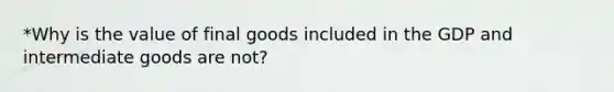 *Why is the value of final goods included in the GDP and intermediate goods are not?