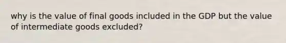 why is the value of final goods included in the GDP but the value of intermediate goods excluded?