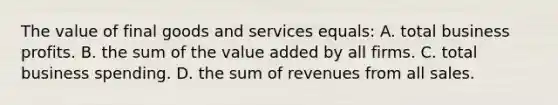 The value of final goods and services equals: A. total business profits. B. the sum of the value added by all firms. C. total business spending. D. the sum of revenues from all sales.