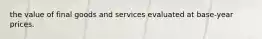 the value of final goods and services evaluated at base-year prices.