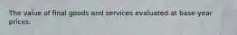 The value of final goods and services evaluated at base-year prices.