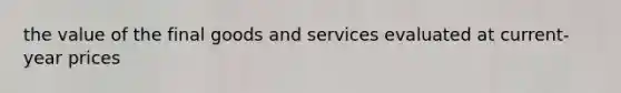 the value of the final goods and services evaluated at current-year prices