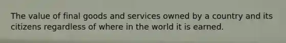 The value of final goods and services owned by a country and its citizens regardless of where in the world it is earned.