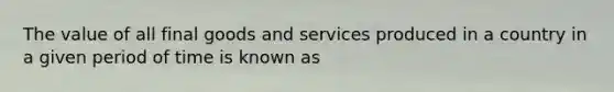 The value of all final goods and services produced in a country in a given period of time is known as