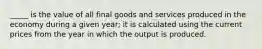 _____ is the value of all final goods and services produced in the economy during a given year; it is calculated using the current prices from the year in which the output is produced.