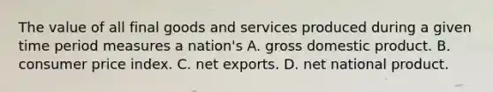 The value of all final goods and services produced during a given time period measures a​ nation's A. gross domestic product. B. consumer price index. C. net exports. D. net national product.