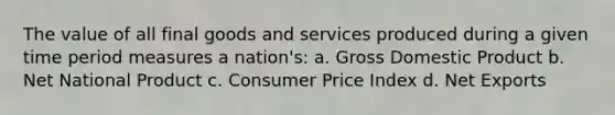 The value of all final goods and services produced during a given time period measures a nation's: a. Gross Domestic Product b. Net National Product c. Consumer Price Index d. Net Exports