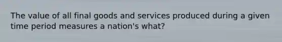 The value of all final goods and services produced during a given time period measures a nation's what?