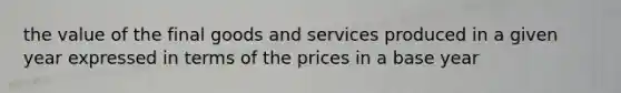 the value of the final goods and services produced in a given year expressed in terms of the prices in a base year