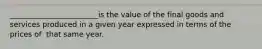 ________________________is the value of the​ final goods and services produced in a given year expressed in terms of the prices of ​ that same year.