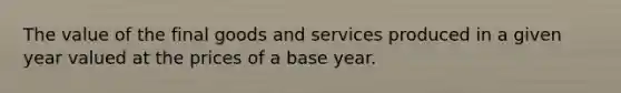 The value of the final goods and services produced in a given year valued at the prices of a base year.