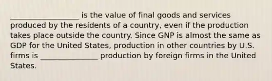 __________________ is the value of final goods and services produced by the residents of a​ country, even if the production takes place outside the country. Since GNP is almost the same as GDP for the United​ States, production in other countries by U.S. firms is _______________ production by foreign firms in the United States.