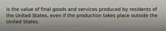 is the value of final goods and services produced by residents of the United States, even if the production takes place outside the United States.