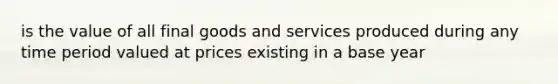 is the value of all final goods and services produced during any time period valued at prices existing in a base year