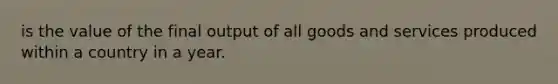 is the value of the final output of all goods and services produced within a country in a year.