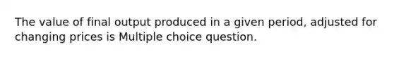 The value of final output produced in a given period, adjusted for changing prices is Multiple choice question.