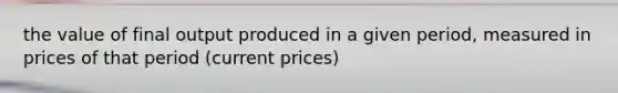 the value of final output produced in a given period, measured in prices of that period (current prices)