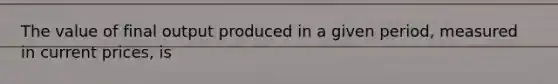 The value of final output produced in a given period, measured in current prices, is
