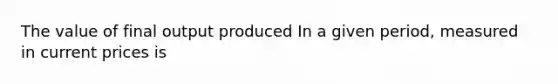 The value of final output produced In a given period, measured in current prices is