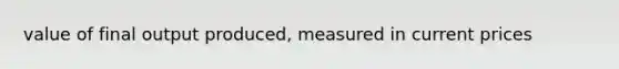 value of final output produced, measured in current prices