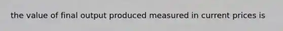 the value of final output produced measured in current prices is
