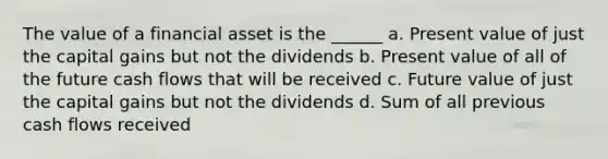 The value of a financial asset is the ______ a. Present value of just the capital gains but not the dividends b. Present value of all of the future cash flows that will be received c. Future value of just the capital gains but not the dividends d. Sum of all previous cash flows received