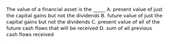 The value of a financial asset is the _____ A. present value of just the capital gains but not the dividends B. future value of just the capital gains but not the dividends C. present value of all of the future cash flows that will be received D. sum of all previous cash flows received