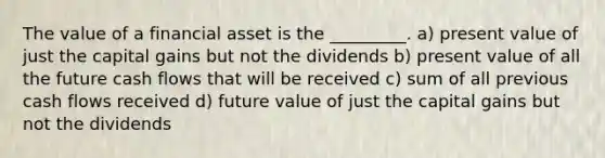 The value of a financial asset is the _________. a) present value of just the capital gains but not the dividends b) present value of all the future cash flows that will be received c) sum of all previous cash flows received d) future value of just the capital gains but not the dividends