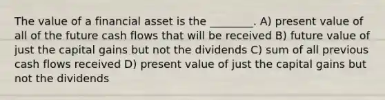 The value of a financial asset is the ________. A) present value of all of the future cash flows that will be received B) future value of just the capital gains but not the dividends C) sum of all previous cash flows received D) present value of just the capital gains but not the dividends