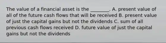 The value of a financial asset is the​ ________. A. present value of all of the future cash flows that will be received B. present value of just the capital gains but not the dividends C. sum of all previous cash flows received D. future value of just the capital gains but not the dividends