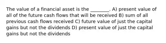 The value of a financial asset is the ________. A) present value of all of the future cash flows that will be received B) sum of all previous cash flows received C) future value of just the capital gains but not the dividends D) present value of just the capital gains but not the dividends