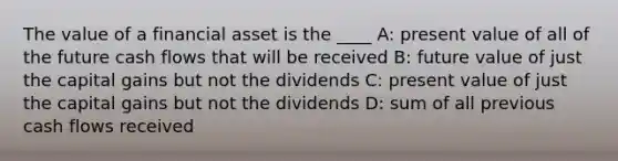 The value of a financial asset is the ____ A: present value of all of the future cash flows that will be received B: future value of just the capital gains but not the dividends C: present value of just the capital gains but not the dividends D: sum of all previous cash flows received