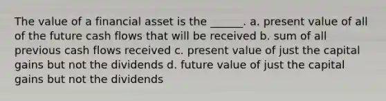 The value of a financial asset is the ______. a. present value of all of the future cash flows that will be received b. sum of all previous cash flows received c. present value of just the capital gains but not the dividends d. future value of just the capital gains but not the dividends