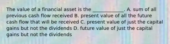 The value of a financial asset is the _____________. A. sum of all previous cash flow received B. present value of all the future cash flow that will be received C. present value of just the capital gains but not the dividends D. future value of just the capital gains but not the dividends