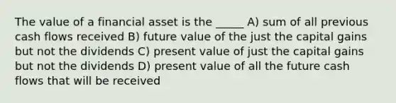 The value of a financial asset is the _____ A) sum of all previous cash flows received B) future value of the just the capital gains but not the dividends C) present value of just the capital gains but not the dividends D) present value of all the future cash flows that will be received