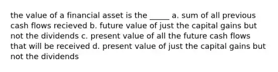 the value of a financial asset is the _____ a. sum of all previous cash flows recieved b. future value of just the capital gains but not the dividends c. present value of all the future cash flows that will be received d. present value of just the capital gains but not the dividends