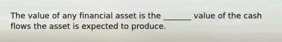 The value of any financial asset is the _______ value of the cash flows the asset is expected to produce.