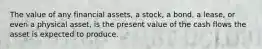 The value of any financial assets, a stock, a bond, a lease, or even a physical asset, is the present value of the cash flows the asset is expected to produce.