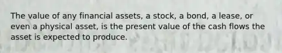 The value of any financial assets, a stock, a bond, a lease, or even a physical asset, is the present value of the cash flows the asset is expected to produce.