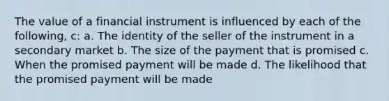 The value of a financial instrument is influenced by each of the following, c: a. The identity of the seller of the instrument in a secondary market b. The size of the payment that is promised c. When the promised payment will be made d. The likelihood that the promised payment will be made