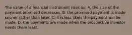 The value of a financial instrument rises as: A. the size of the payment promised decreases. B. the promised payment is made sooner rather than later. C. it is less likely the payment will be made. D. the payments are made when the prospective investor needs them least.