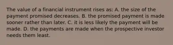 The value of a financial instrument rises as: A. the size of the payment promised decreases. B. the promised payment is made sooner rather than later. C. it is less likely the payment will be made. D. the payments are made when the prospective investor needs them least.